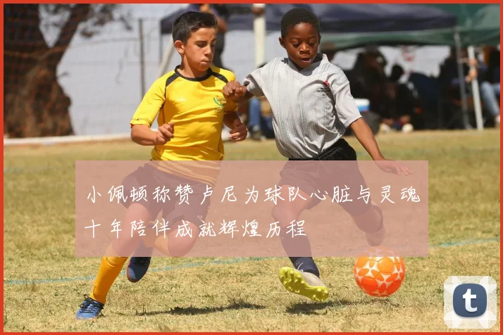 小佩顿称赞卢尼为球队心脏与灵魂十年陪伴成就辉煌历程