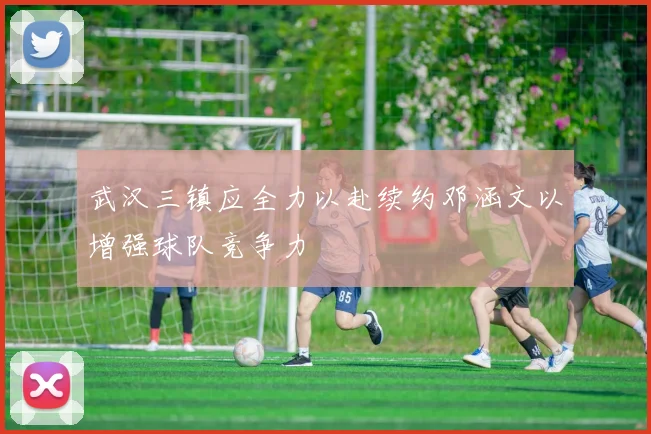 武汉三镇应全力以赴续约邓涵文以增强球队竞争力
