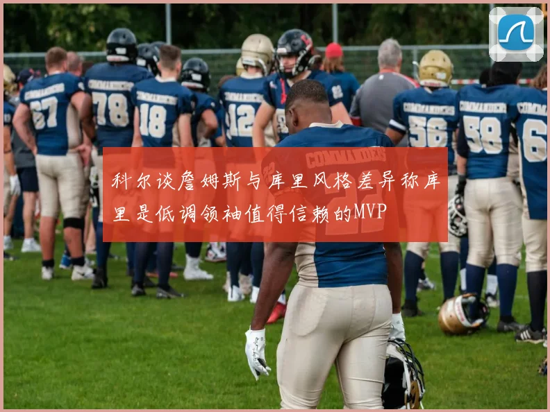 科尔谈詹姆斯与库里风格差异称库里是低调领袖值得信赖的MVP