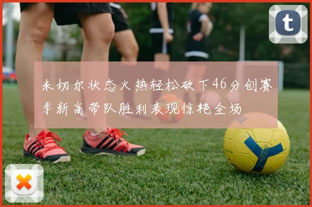米切尔状态火热轻松砍下46分创赛季新高带队胜利表现惊艳全场