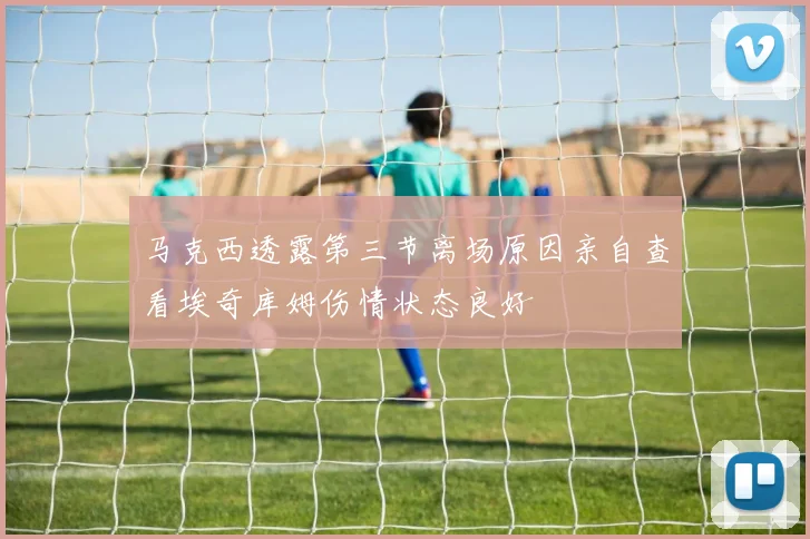 马克西透露第三节离场原因亲自查看埃奇库姆伤情状态良好