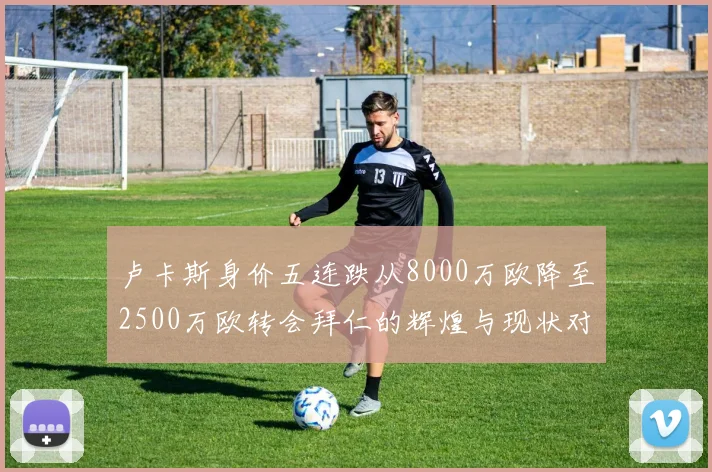 卢卡斯身价五连跌从8000万欧降至2500万欧转会拜仁的辉煌与现状对比