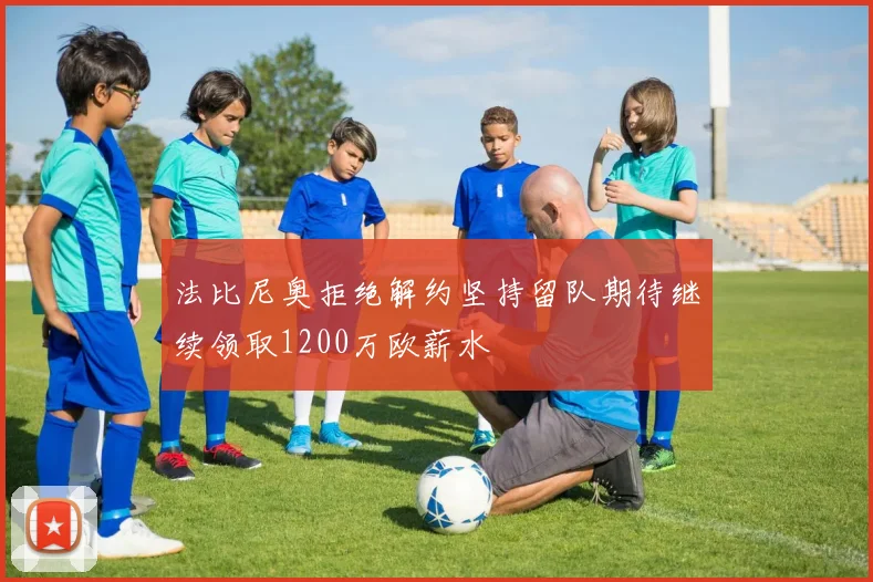 法比尼奥拒绝解约坚持留队期待继续领取1200万欧薪水