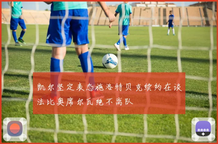 凯尔坚定表态施洛特贝克续约在谈法比奥席尔瓦绝不离队