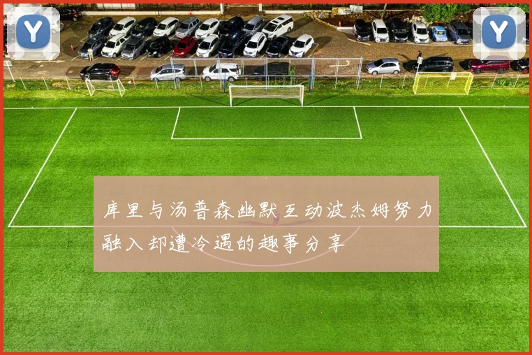 库里与汤普森幽默互动波杰姆努力融入却遭冷遇的趣事分享