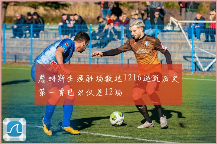 詹姆斯生涯胜场数达1216逼近历史第一贾巴尔仅差12场
