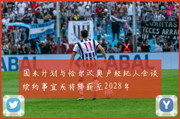 国米计划与恰尔汉奥卢经纪人会谈续约事宜或将降薪至2028年