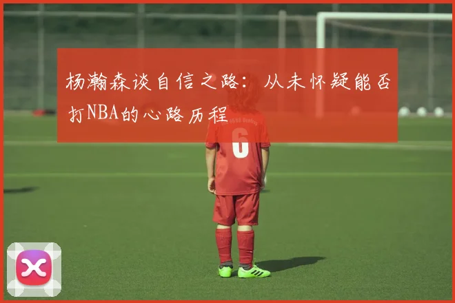杨瀚森谈自信之路：从未怀疑能否打NBA的心路历程