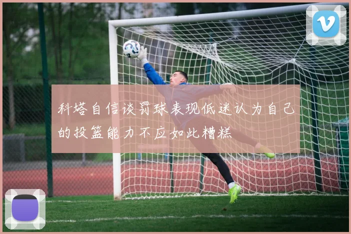 科塔自信谈罚球表现低迷认为自己的投篮能力不应如此糟糕