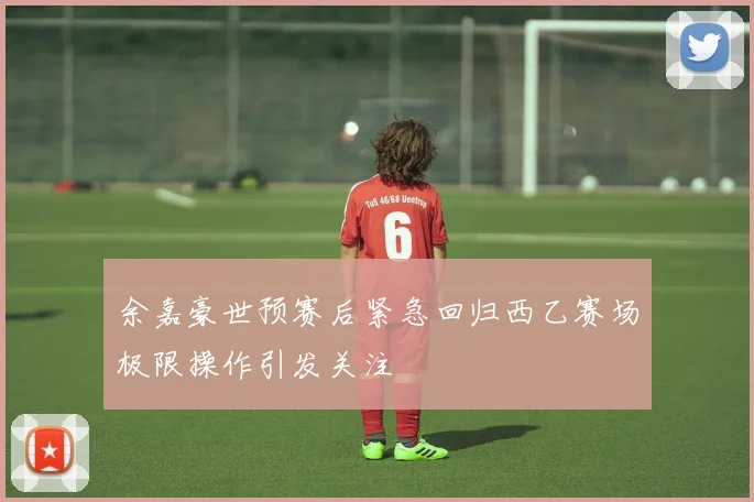 余嘉豪世预赛后紧急回归西乙赛场极限操作引发关注