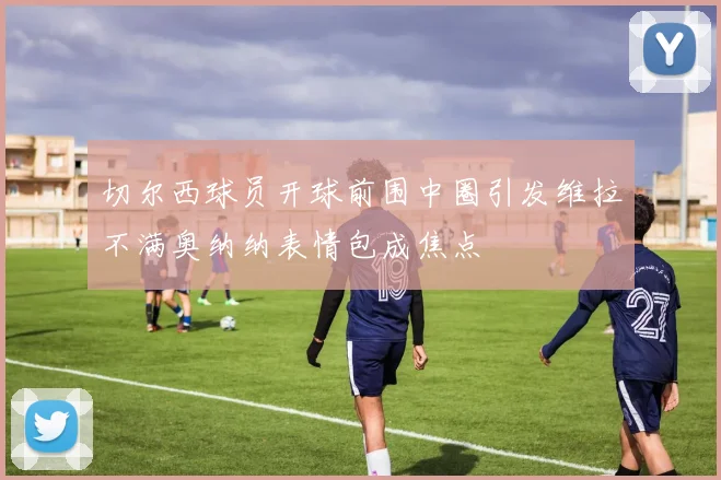 切尔西球员开球前围中圈引发维拉不满奥纳纳表情包成焦点