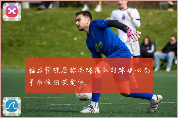 猛龙管理层称洛瑞离队时球迷心态平和依旧深爱他
