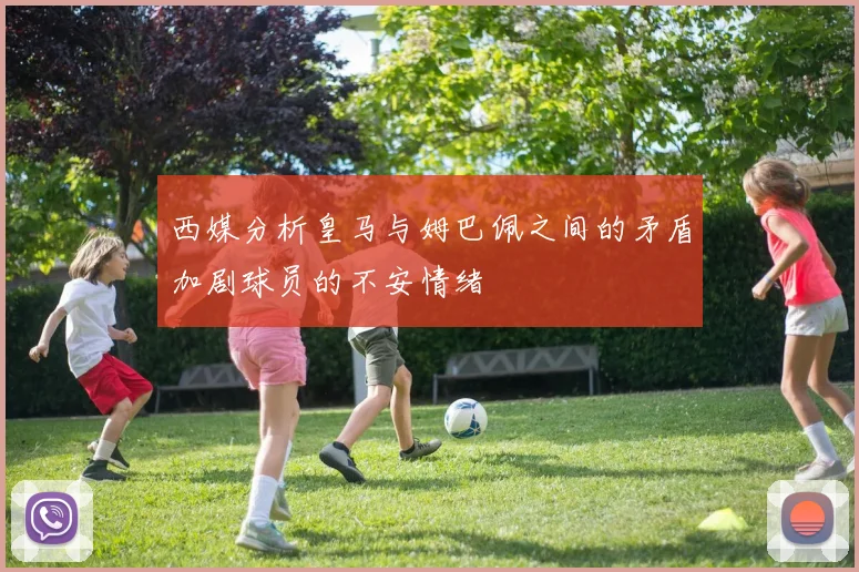 西媒分析皇马与姆巴佩之间的矛盾加剧球员的不安情绪